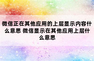 微信正在其他应用的上层显示内容什么意思 微信显示在其他应用上层什么意思